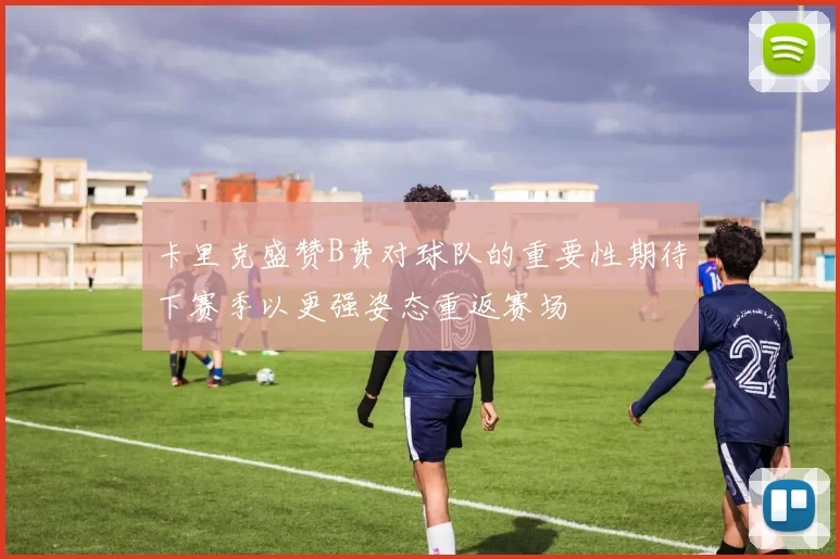 卡里克盛赞B费对球队的重要性期待下赛季以更强姿态重返赛场