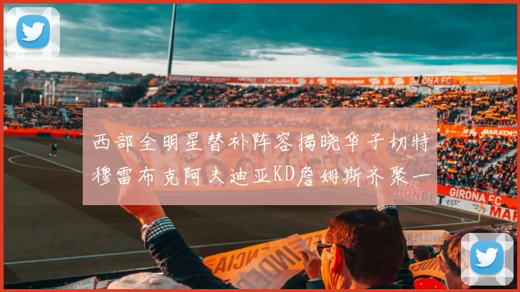 西部全明星替补阵容揭晓华子切特穆雷布克阿夫迪亚KD詹姆斯齐聚一堂