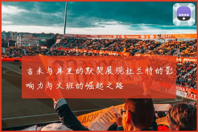 吉米与库里的默契展现杜兰特的影响力与文班的崛起之路