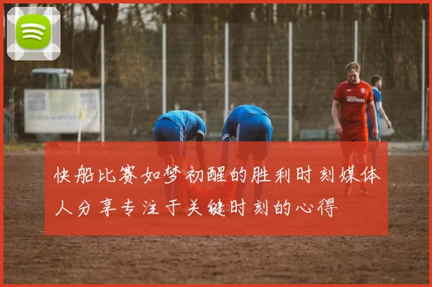 快船比赛如梦初醒的胜利时刻媒体人分享专注于关键时刻的心得