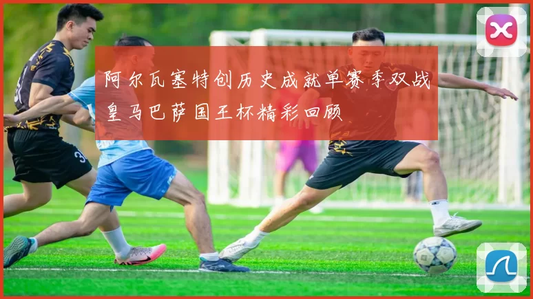 阿尔瓦塞特创历史成就单赛季双战皇马巴萨国王杯精彩回顾