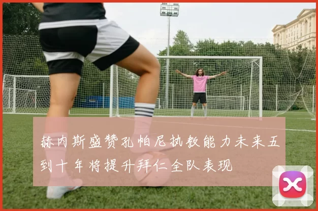赫内斯盛赞孔帕尼执教能力未来五到十年将提升拜仁全队表现