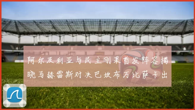 阿尔及利亚与民主刚果首发阵容揭晓马赫雷斯对决巴坎布万比萨卡出战