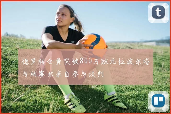 德罗转会费突破800万欧元拉波尔塔与纳赛尔亲自参与谈判